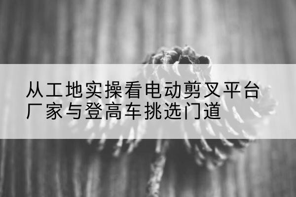万柏林电动剪叉升降平台厂家-从工地实操看电动剪叉平台厂家与登高车挑选门道