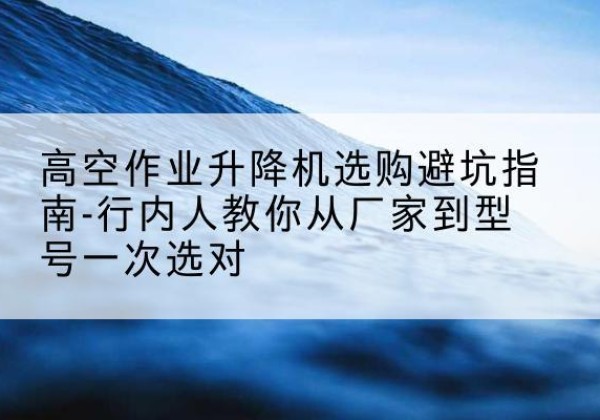 万柏林升降平台厂家-高空作业升降机选购避坑指南-行内人教你从厂家到型号一次选对
