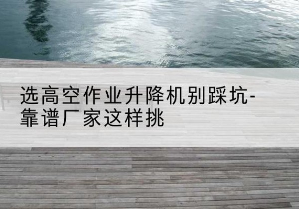 万柏林剪叉式升降机厂家-选高空作业升降机别踩坑-靠谱厂家这样挑