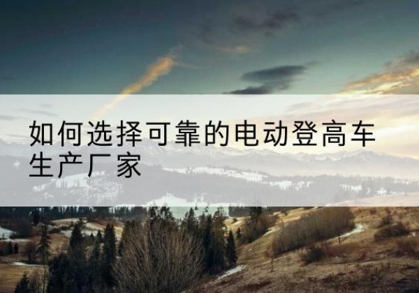 万柏林电动登高车厂家-如何选择可靠的电动登高车生产厂家