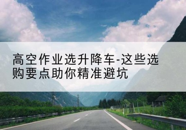 万柏林升降车厂家-高空作业选升降车-这些选购要点助你*避坑