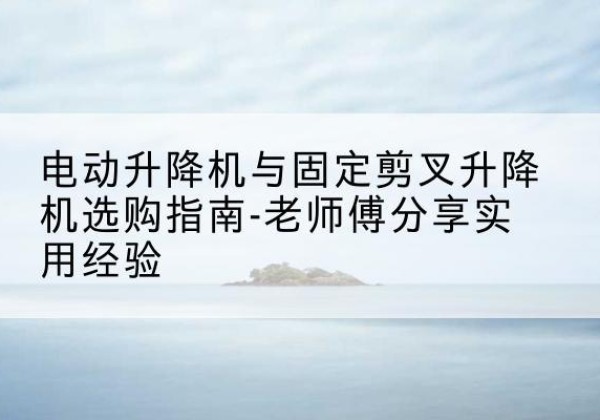 万柏林电动升降机怎么选-电动升降机与固定剪叉升降机选购指南-老师傅分享实用经验