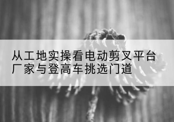 万柏林电动剪叉升降平台厂家-从工地实操看电动剪叉平台厂家与登高车挑选门道