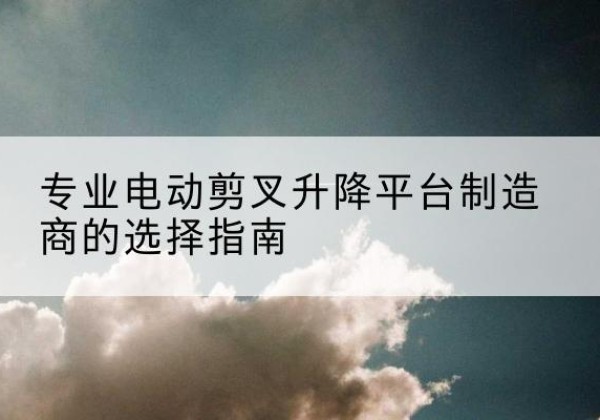 万柏林电动剪叉升降平台厂家-专业电动剪叉升降平台制造商的选择指南